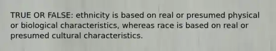 TRUE OR FALSE: ethnicity is based on real or presumed physical or biological characteristics, whereas race is based on real or presumed cultural characteristics.