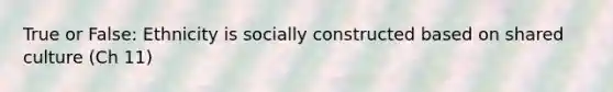 True or False: Ethnicity is socially constructed based on shared culture (Ch 11)