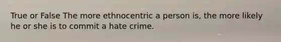 True or False The more ethnocentric a person is, the more likely he or she is to commit a hate crime.