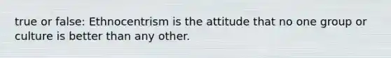 true or false: Ethnocentrism is the attitude that no one group or culture is better than any other.