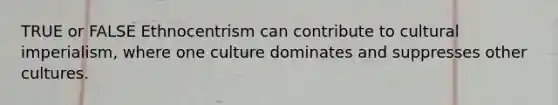 TRUE or FALSE Ethnocentrism can contribute to cultural imperialism, where one culture dominates and suppresses other cultures.