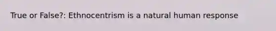 True or False?: Ethnocentrism is a natural human response