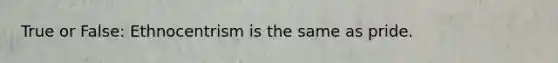 True or False: Ethnocentrism is the same as pride.