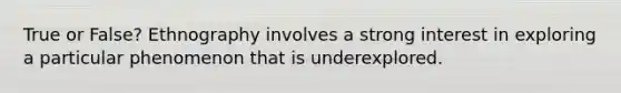 True or False? Ethnography involves a strong interest in exploring a particular phenomenon that is underexplored.