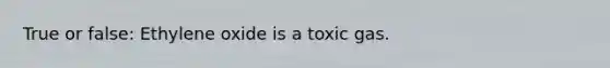 True or false: Ethylene oxide is a toxic gas.