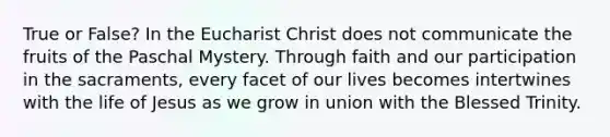 True or False? In the Eucharist Christ does not communicate the fruits of the Paschal Mystery. Through faith and our participation in the sacraments, every facet of our lives becomes intertwines with the life of Jesus as we grow in union with the Blessed Trinity.