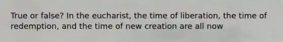 True or false? In the eucharist, the time of liberation, the time of redemption, and the time of new creation are all now