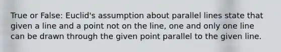 True or False: Euclid's assumption about parallel lines state that given a line and a point not on the line, one and only one line can be drawn through the given point parallel to the given line.