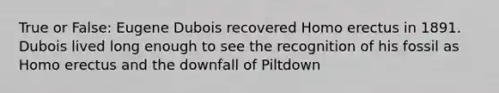 True or False: Eugene Dubois recovered Homo erectus in 1891. Dubois lived long enough to see the recognition of his fossil as Homo erectus and the downfall of Piltdown