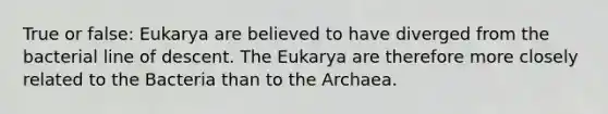 True or false: Eukarya are believed to have diverged from the bacterial line of descent. The Eukarya are therefore more closely related to the Bacteria than to the Archaea.