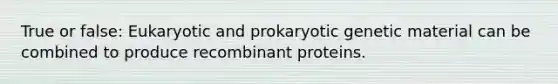 True or false: Eukaryotic and prokaryotic genetic material can be combined to produce recombinant proteins.