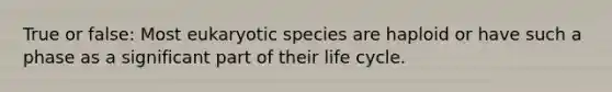 True or false: Most eukaryotic species are haploid or have such a phase as a significant part of their life cycle.