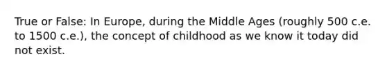 True or False: In Europe, during the Middle Ages (roughly 500 c.e. to 1500 c.e.), the concept of childhood as we know it today did not exist.