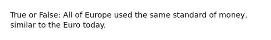 True or False: All of Europe used the same standard of money, similar to <a href='https://www.questionai.com/knowledge/ky9y1VRXN8-the-eu' class='anchor-knowledge'>the eu</a>ro today.