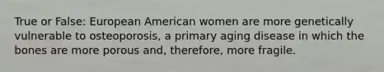 True or False: European American women are more genetically vulnerable to osteoporosis, a primary aging disease in which the bones are more porous and, therefore, more fragile.