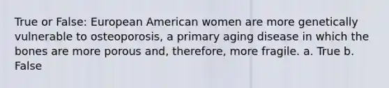 True or False: European American women are more genetically vulnerable to osteoporosis, a primary aging disease in which the bones are more porous and, therefore, more fragile. a. True b. False