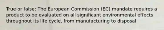 True or false: The European Commission (EC) mandate requires a product to be evaluated on all significant environmental effects throughout its life cycle, from manufacturing to disposal