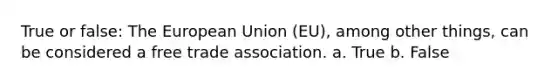 True or false: The European Union (EU), among other things, can be considered a free trade association. a. True b. False