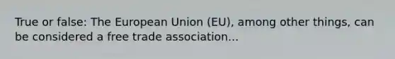 True or false: The European Union (EU), among other things, can be considered a free trade association...