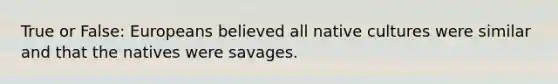 True or False: Europeans believed all native cultures were similar and that the natives were savages.