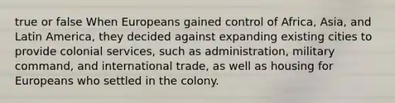 true or false When Europeans gained control of Africa, Asia, and Latin America, they decided against expanding existing cities to provide colonial services, such as administration, military command, and international trade, as well as housing for Europeans who settled in the colony.