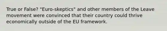 True or False? "Euro-skeptics" and other members of the Leave movement were convinced that their country could thrive economically outside of the EU framework.