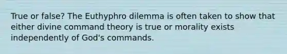 True or false? The Euthyphro dilemma is often taken to show that either divine command theory is true or morality exists independently of God's commands.