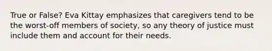 True or False? Eva Kittay emphasizes that caregivers tend to be the worst-off members of society, so any theory of justice must include them and account for their needs.