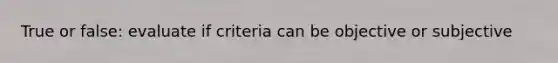 True or false: evaluate if criteria can be objective or subjective