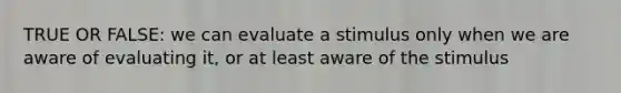 TRUE OR FALSE: we can evaluate a stimulus only when we are aware of evaluating it, or at least aware of the stimulus