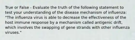 True or False - Evaluate the truth of the following statement to test your understanding of the disease mechanism of influenza: "The influenza virus is able to decrease the effectiveness of the host immune response by a mechanism called antigenic drift, which involves the swapping of gene strands with other influenza viruses."