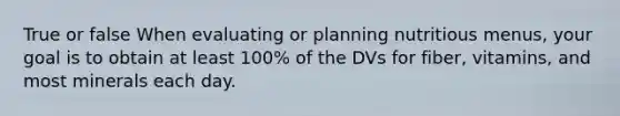 True or false When evaluating or planning nutritious menus, your goal is to obtain at least 100% of the DVs for fiber, vitamins, and most minerals each day.