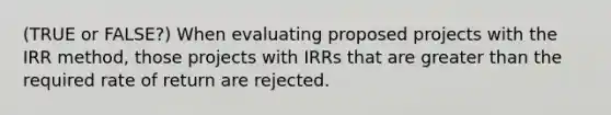 (TRUE or FALSE?) When evaluating proposed projects with the IRR method, those projects with IRRs that are greater than the required rate of return are rejected.