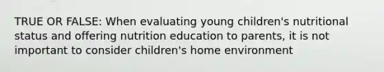 TRUE OR FALSE: When evaluating young children's nutritional status and offering nutrition education to parents, it is not important to consider children's home environment