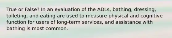 True or False? In an evaluation of the ADLs, bathing, dressing, toileting, and eating are used to measure physical and cognitive function for users of long-term services, and assistance with bathing is most common.