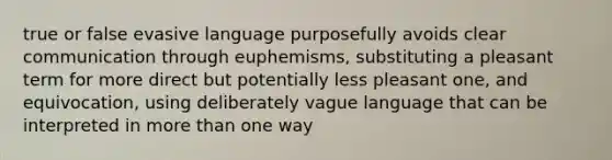 true or false evasive language purposefully avoids clear communication through euphemisms, substituting a pleasant term for more direct but potentially less pleasant one, and equivocation, using deliberately vague language that can be interpreted in <a href='https://www.questionai.com/knowledge/keWHlEPx42-more-than' class='anchor-knowledge'>more than</a> one way