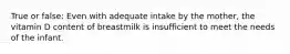 True or false: Even with adequate intake by the mother, the vitamin D content of breastmilk is insufficient to meet the needs of the infant.