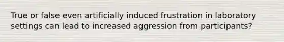 True or false even artificially induced frustration in laboratory settings can lead to increased aggression from participants?