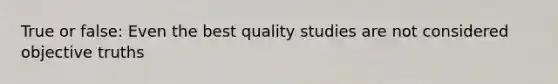 True or false: Even the best quality studies are not considered objective truths