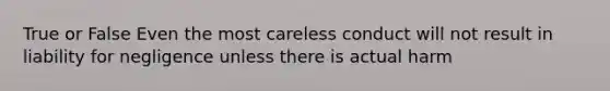 True or False Even the most careless conduct will not result in liability for negligence unless there is actual harm