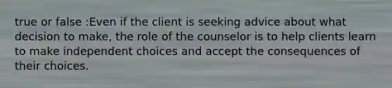 true or false :Even if the client is seeking advice about what decision to make, the role of the counselor is to help clients learn to make independent choices and accept the consequences of their choices.