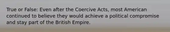 True or False: Even after the Coercive Acts, most American continued to believe they would achieve a political compromise and stay part of the British Empire.