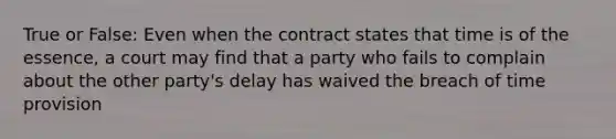 True or False: Even when the contract states that time is of the essence, a court may find that a party who fails to complain about the other party's delay has waived the breach of time provision