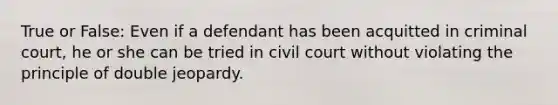 True or False: Even if a defendant has been acquitted in criminal court, he or she can be tried in civil court without violating the principle of double jeopardy.