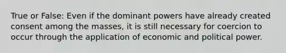 True or False: Even if the dominant powers have already created consent among the masses, it is still necessary for coercion to occur through the application of economic and political power.