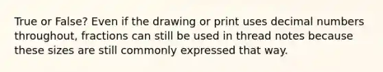 True or False? Even if the drawing or print uses decimal numbers throughout, fractions can still be used in thread notes because these sizes are still commonly expressed that way.