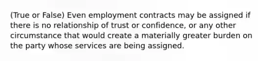 (True or False) Even employment contracts may be assigned if there is no relationship of trust or confidence, or any other circumstance that would create a materially greater burden on the party whose services are being assigned.