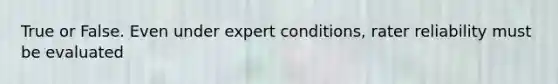 True or False. Even under expert conditions, rater reliability must be evaluated