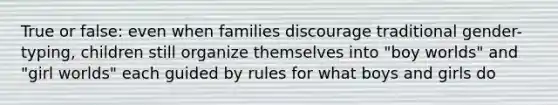 True or false: even when families discourage traditional gender-typing, children still organize themselves into "boy worlds" and "girl worlds" each guided by rules for what boys and girls do