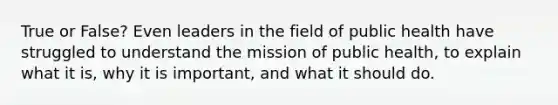 True or False? Even leaders in the field of public health have struggled to understand the mission of public health, to explain what it is, why it is important, and what it should do.